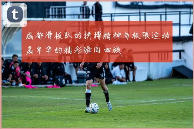 成都滑板队的拼搏精神与极限运动嘉年华的精彩瞬间回顾