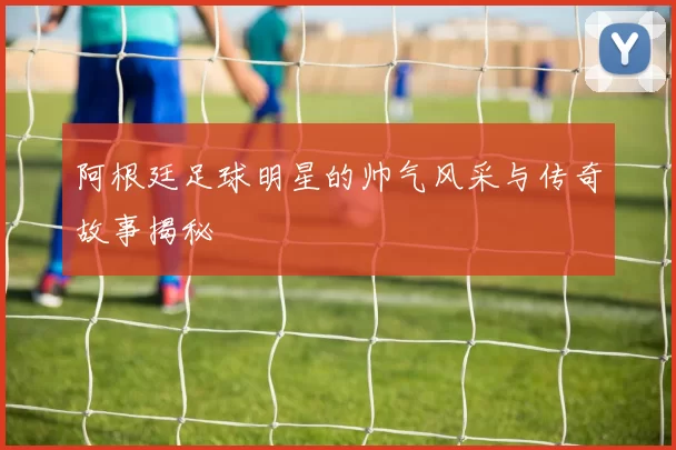 阿根廷足球明星的帅气风采与传奇故事揭秘