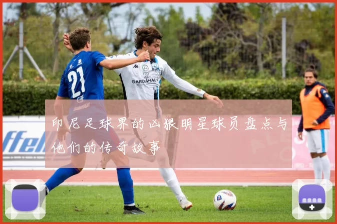 印尼足球界的凶狠明星球员盘点与他们的传奇故事