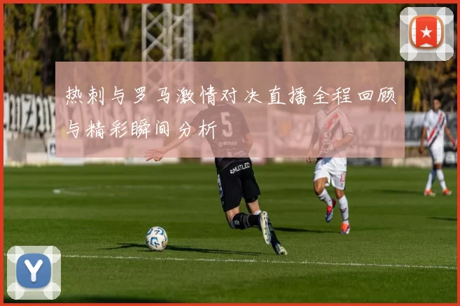 热刺与罗马激情对决直播全程回顾与精彩瞬间分析