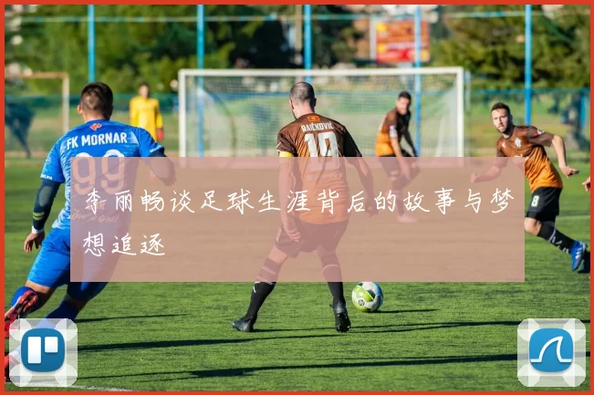 李丽畅谈足球生涯背后的故事与梦想追逐