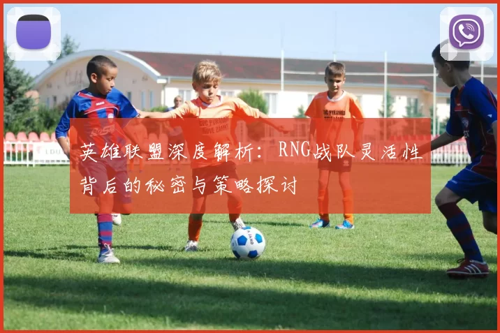 英雄联盟深度解析：RNG战队灵活性背后的秘密与策略探讨