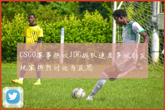CSGO赛事热议JDG战队速度争议引发玩家热烈讨论与反思