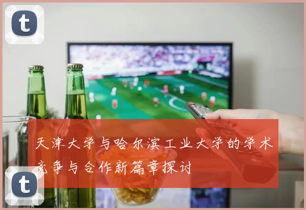 天津大学与哈尔滨工业大学的学术竞争与合作新篇章探讨