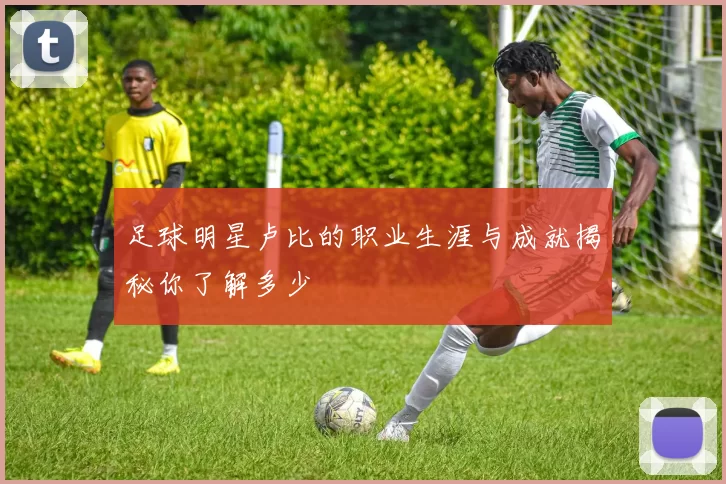 足球明星卢比的职业生涯与成就揭秘你了解多少