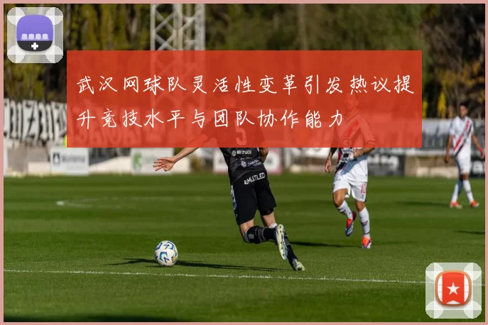 武汉网球队灵活性变革引发热议提升竞技水平与团队协作能力