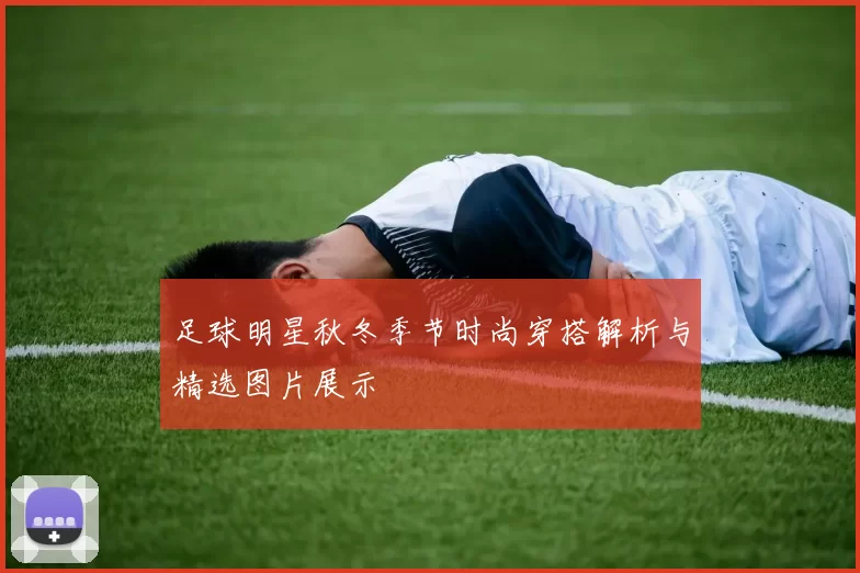 足球明星秋冬季节时尚穿搭解析与精选图片展示