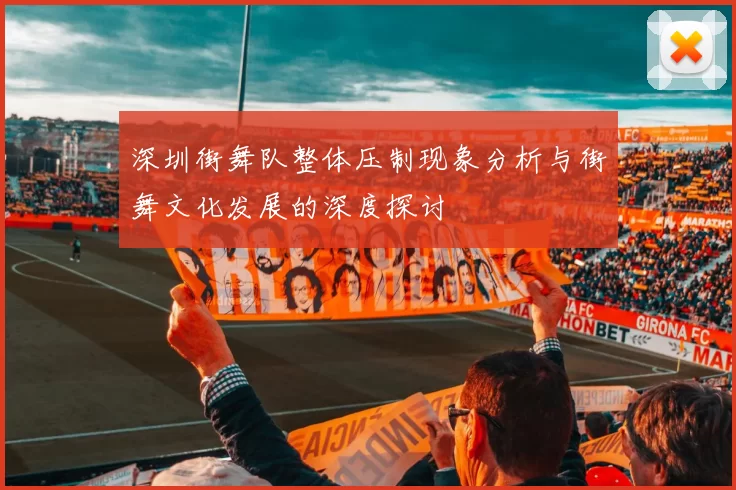 深圳街舞队整体压制现象分析与街舞文化发展的深度探讨