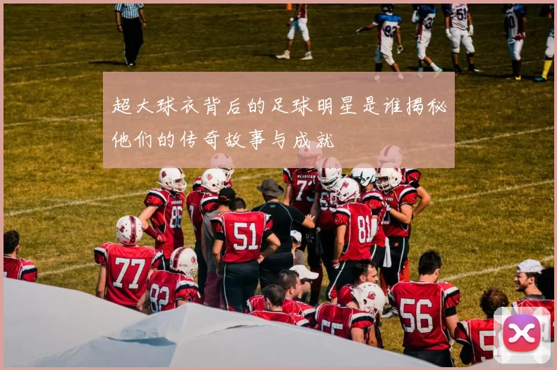 超大球衣背后的足球明星是谁揭秘他们的传奇故事与成就