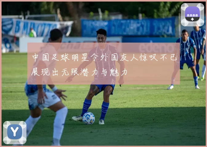 中国足球明星令外国友人惊叹不已展现出无限潜力与魅力