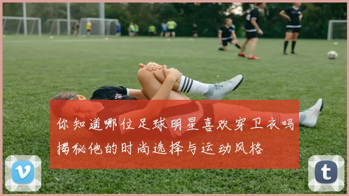 你知道哪位足球明星喜欢穿卫衣吗揭秘他的时尚选择与运动风格