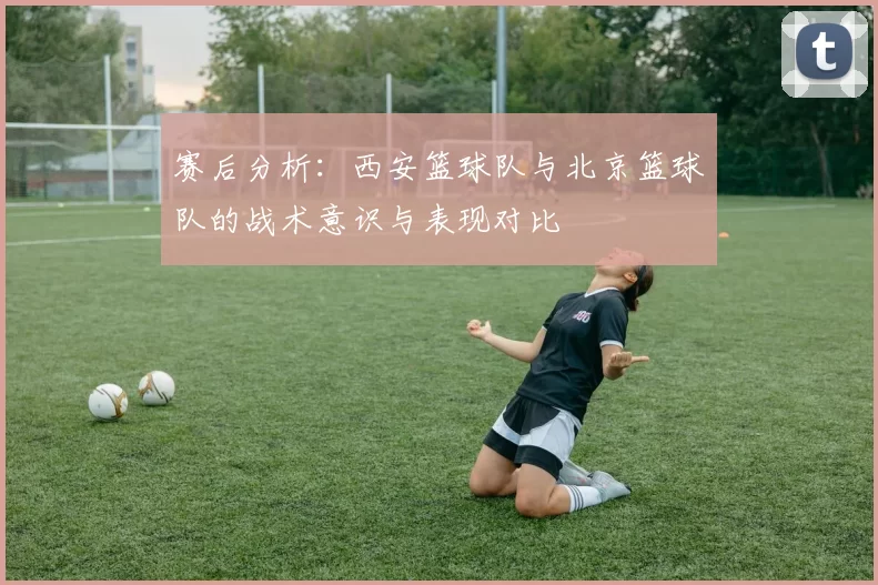 赛后分析：西安篮球队与北京篮球队的战术意识与表现对比