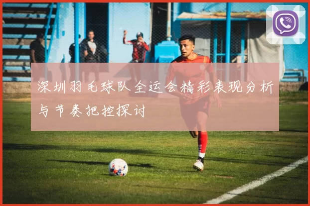 深圳羽毛球队全运会精彩表现分析与节奏把控探讨