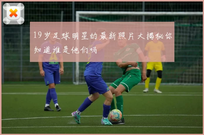 19岁足球明星的最新照片大揭秘你知道谁是他们吗
