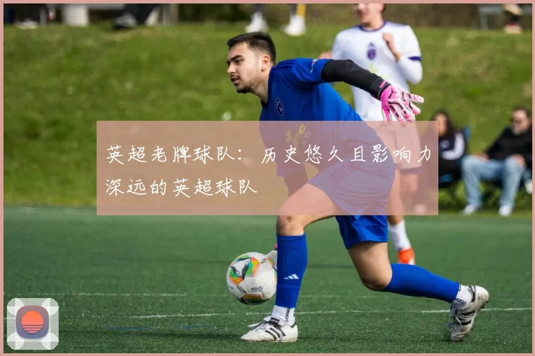 英超老牌球队：历史悠久且影响力深远的英超球队