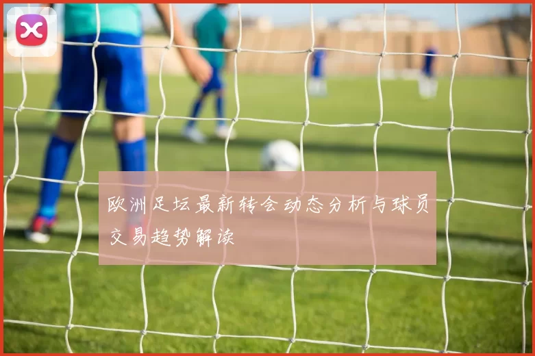 欧洲足坛最新转会动态分析与球员交易趋势解读