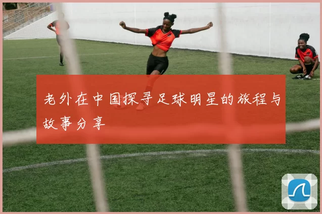 老外在中国探寻足球明星的旅程与故事分享