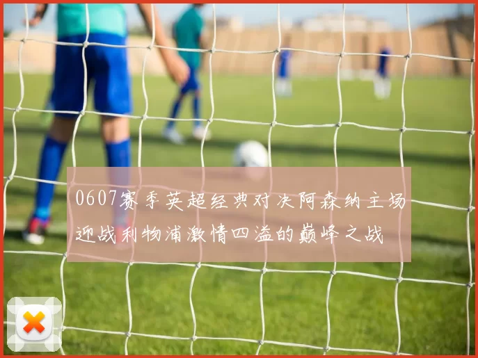 0607赛季英超经典对决阿森纳主场迎战利物浦激情四溢的巅峰之战