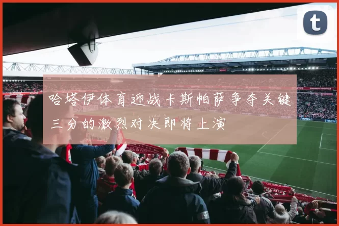 哈塔伊体育迎战卡斯帕萨争夺关键三分的激烈对决即将上演