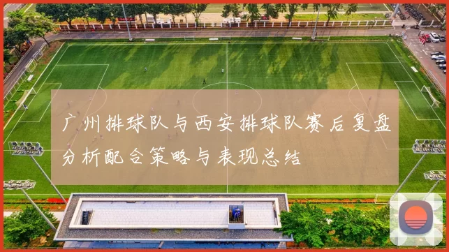广州排球队与西安排球队赛后复盘分析配合策略与表现总结