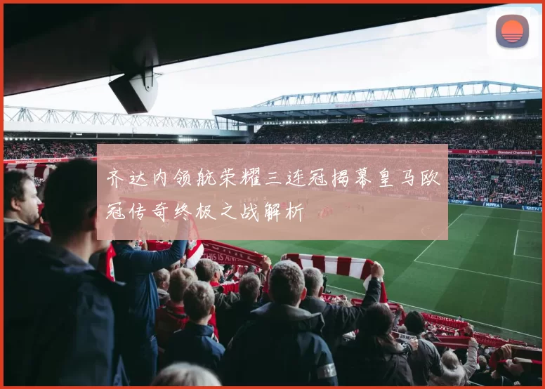 齐达内领航荣耀三连冠揭幕皇马欧冠传奇终极之战解析
