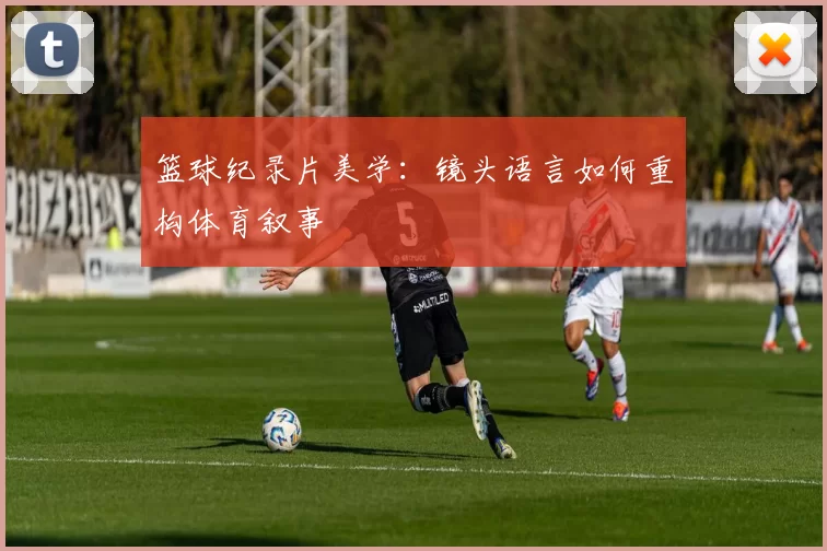 篮球纪录片美学：镜头语言如何重构体育叙事