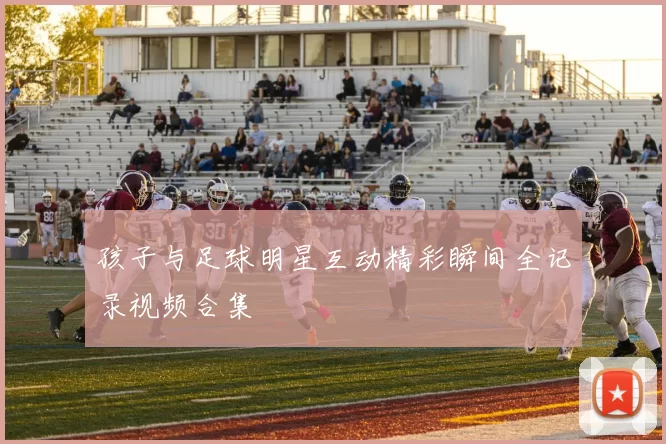 孩子与足球明星互动精彩瞬间全记录视频合集