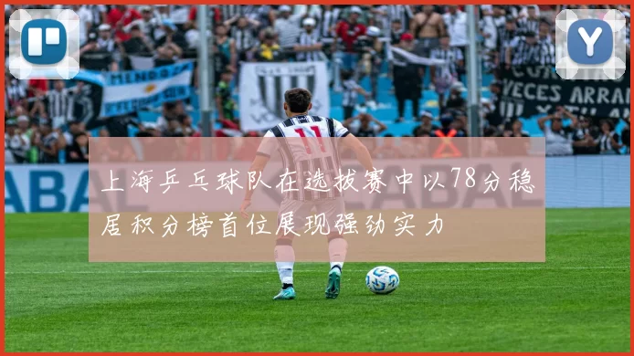 上海乒乓球队在选拔赛中以78分稳居积分榜首位展现强劲实力