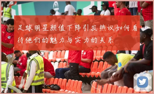足球明星颜值下降引发热议如何看待他们的魅力与实力的关系