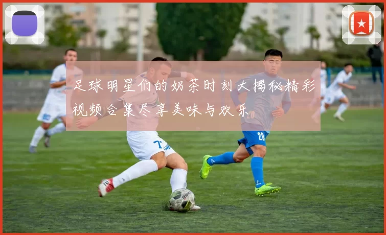 足球明星们的奶茶时刻大揭秘精彩视频合集尽享美味与欢乐