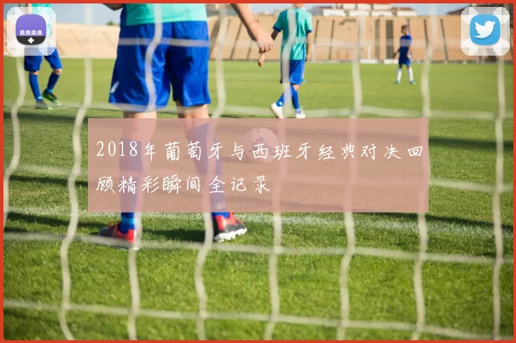 2018年葡萄牙与西班牙经典对决回顾精彩瞬间全记录