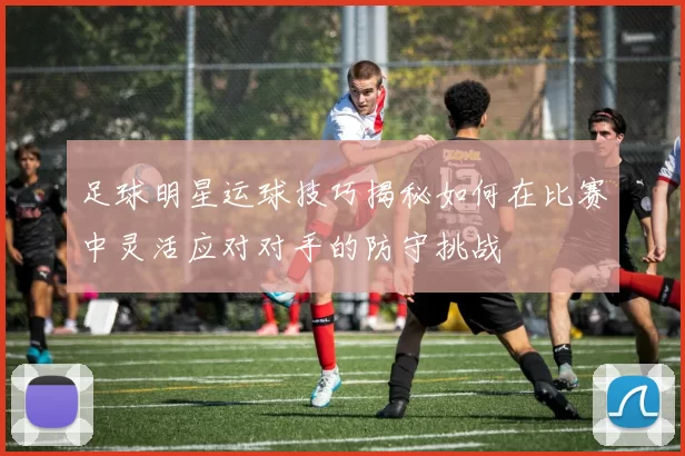 足球明星运球技巧揭秘如何在比赛中灵活应对对手的防守挑战
