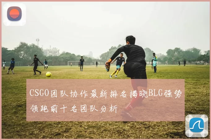 CSGO团队协作最新排名揭晓BLG强势领跑前十名团队分析