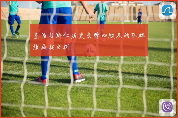 皇马与拜仁历史交锋回顾及两队辉煌成就分析