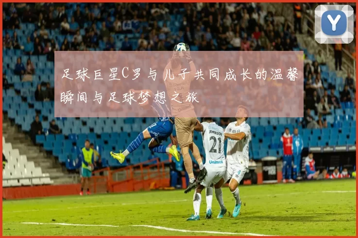 足球巨星C罗与儿子共同成长的温馨瞬间与足球梦想之旅
