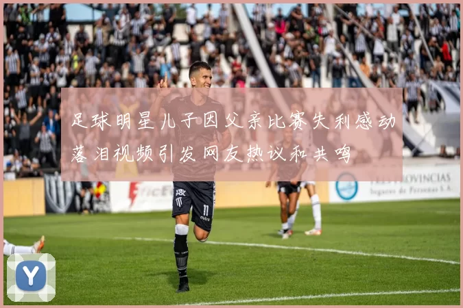 足球明星儿子因父亲比赛失利感动落泪视频引发网友热议和共鸣