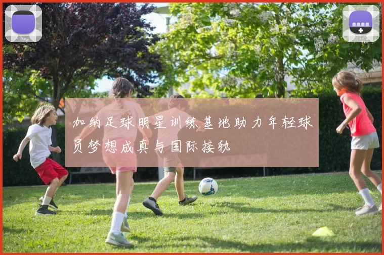 加纳足球明星训练基地助力年轻球员梦想成真与国际接轨