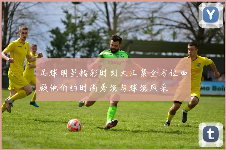 足球明星精彩时刻大汇集全方位回顾他们的时尚秀场与球场风采