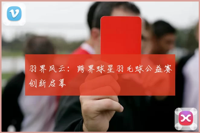 羽界风云：跨界球星羽毛球公益赛创新启幕