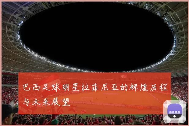 巴西足球明星拉菲尼亚的辉煌历程与未来展望