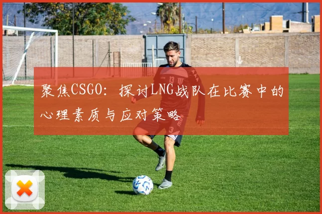 聚焦CSGO：探讨LNG战队在比赛中的心理素质与应对策略