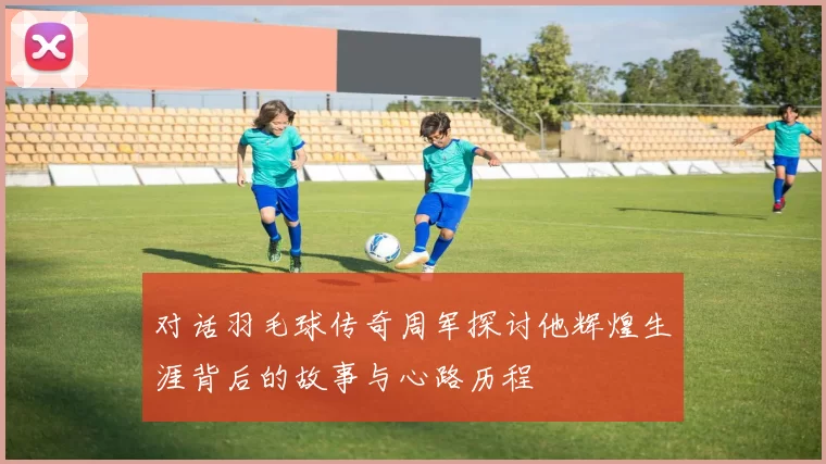 对话羽毛球传奇周军探讨他辉煌生涯背后的故事与心路历程