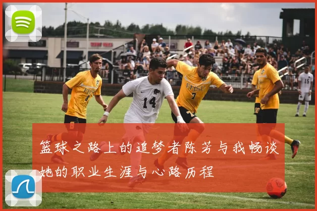 篮球之路上的追梦者陈芳与我畅谈她的职业生涯与心路历程