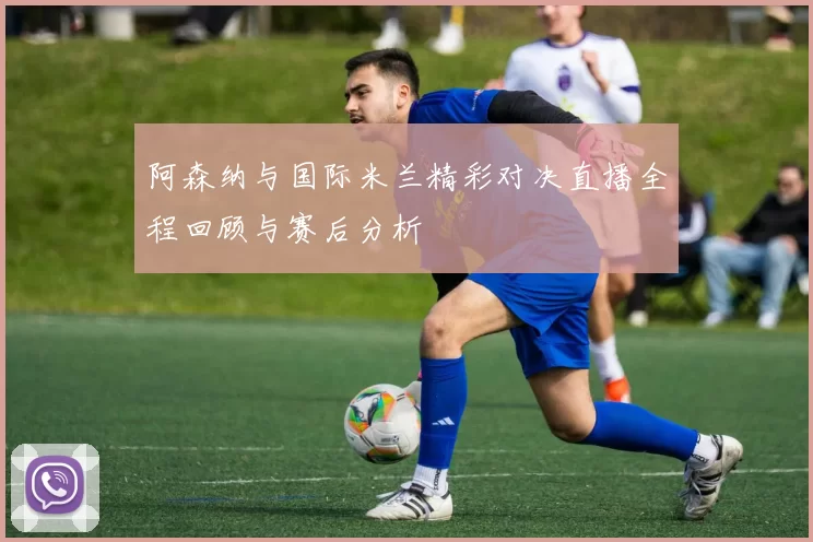 阿森纳与国际米兰精彩对决直播全程回顾与赛后分析