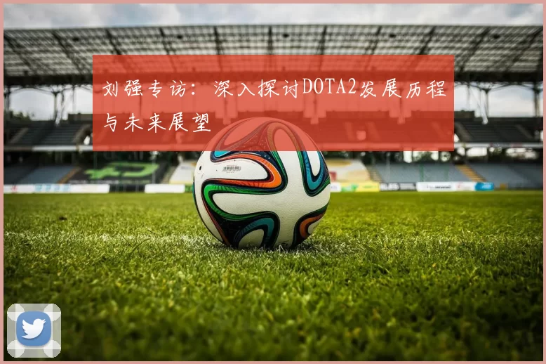 刘强专访：深入探讨DOTA2发展历程与未来展望