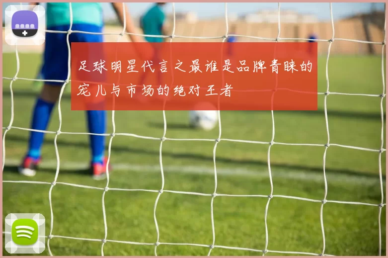 足球明星代言之最谁是品牌青睐的宠儿与市场的绝对王者