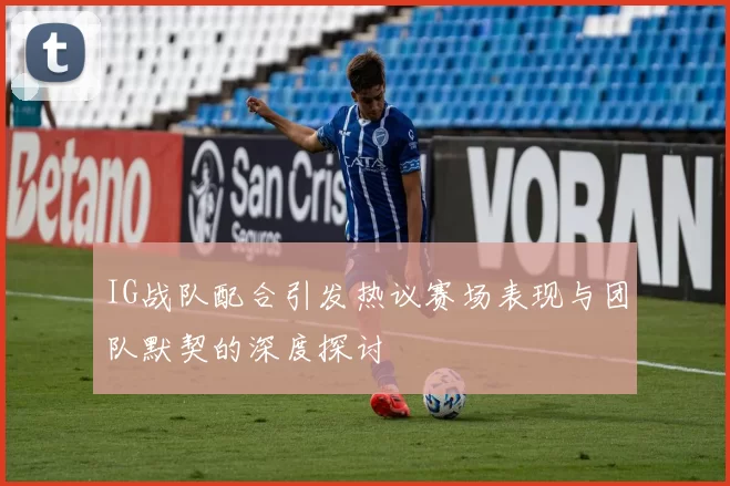 IG战队配合引发热议赛场表现与团队默契的深度探讨