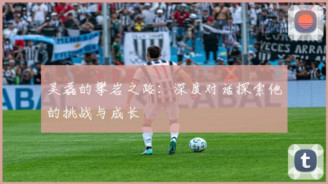 吴磊的攀岩之路：深度对话探索他的挑战与成长