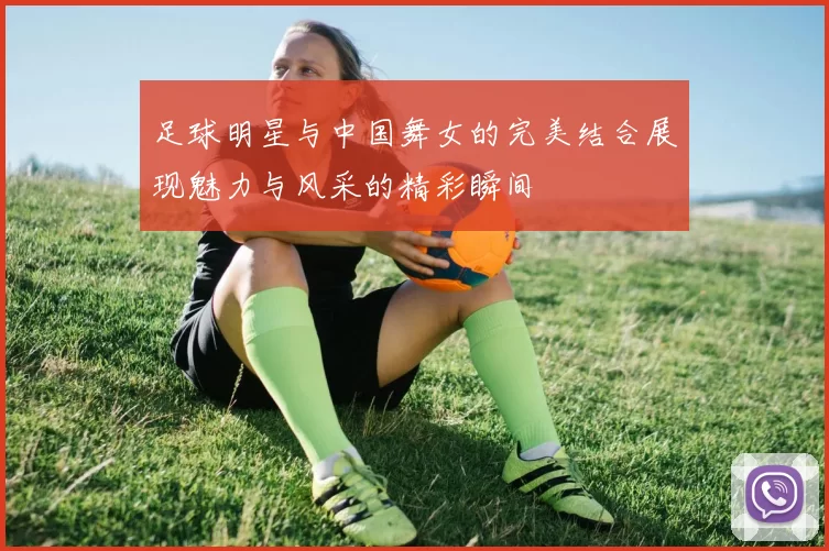 足球明星与中国舞女的完美结合展现魅力与风采的精彩瞬间