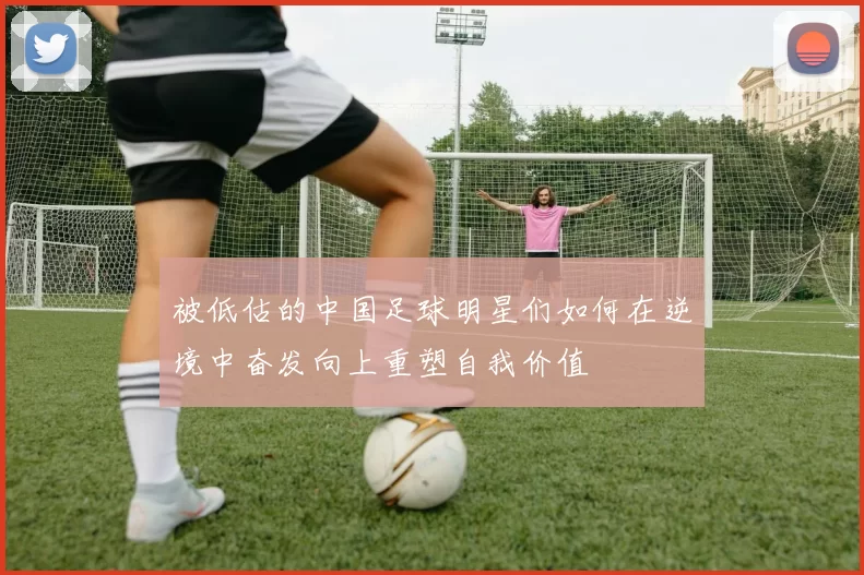 被低估的中国足球明星们如何在逆境中奋发向上重塑自我价值